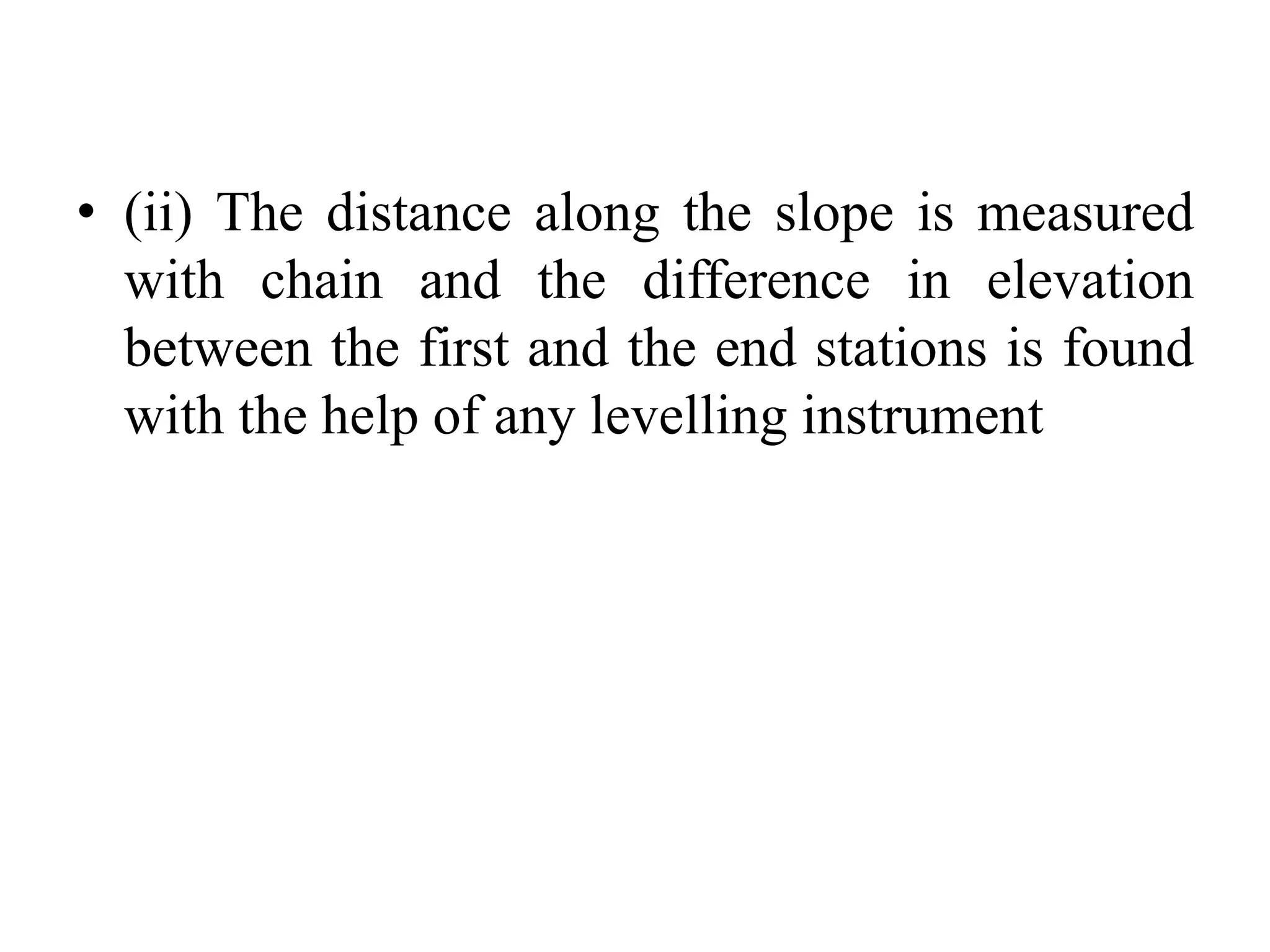 • (ii) The distance along the slope is measured
with chain and the difference in elevation
between the first and the end stations is found
with the help of any levelling instrument
 