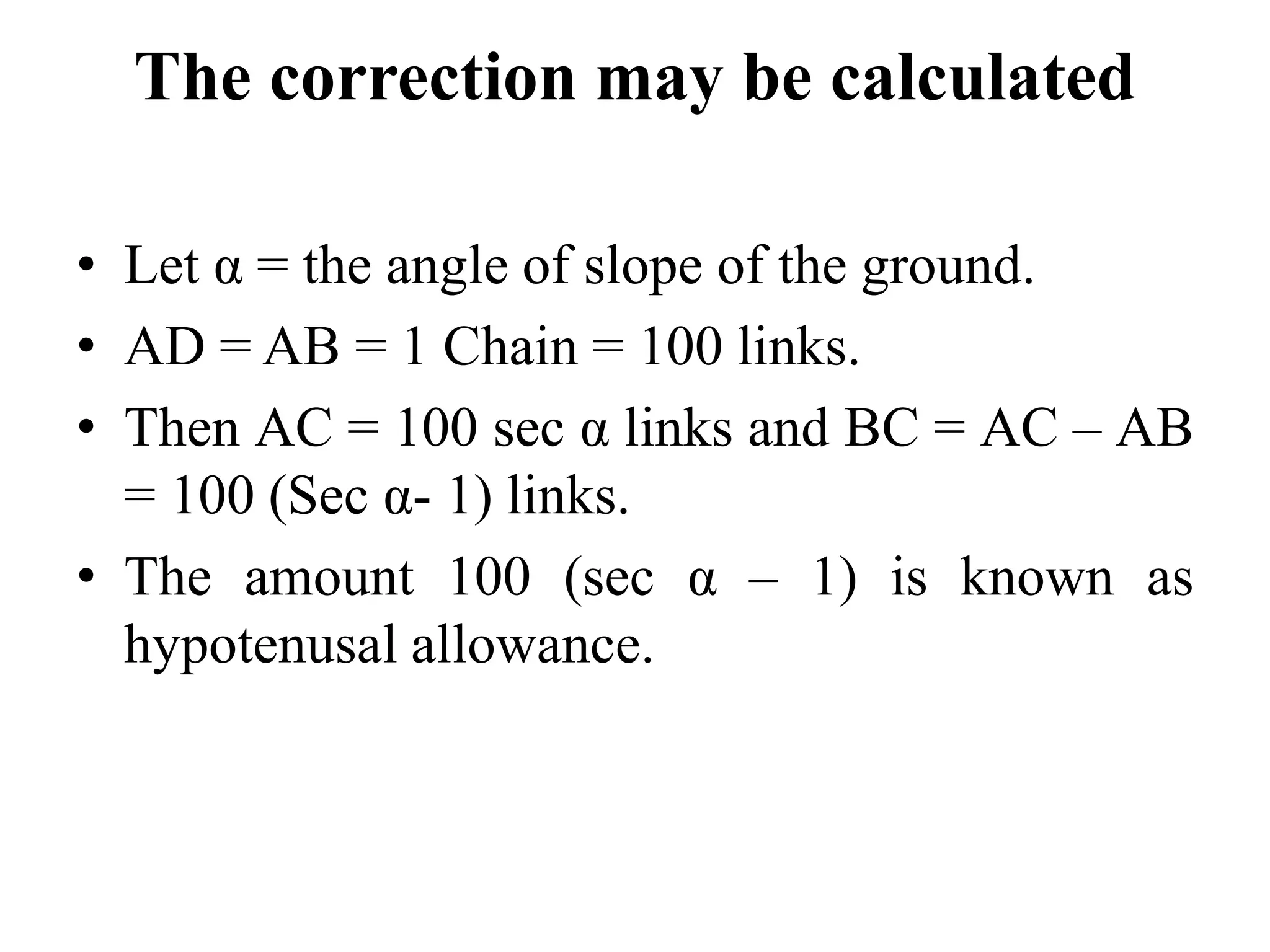 The correction may be calculated
• Let α = the angle of slope of the ground.
• AD = AB = 1 Chain = 100 links.
• Then AC = 100 sec α links and BC = AC – AB
= 100 (Sec α- 1) links.
• The amount 100 (sec α – 1) is known as
hypotenusal allowance.
 