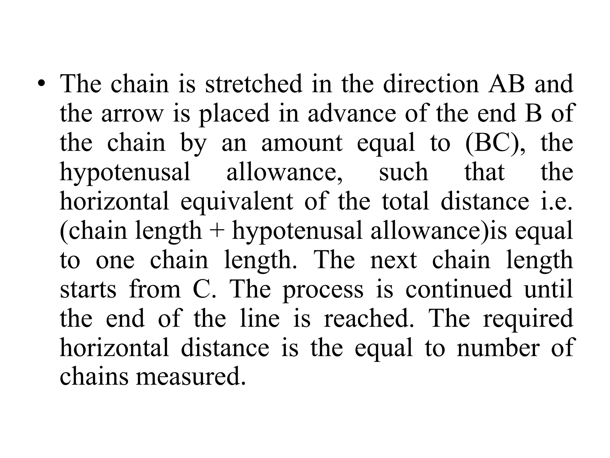 • The chain is stretched in the direction AB and
the arrow is placed in advance of the end B of
the chain by an amount equal to (BC), the
hypotenusal allowance, such that the
horizontal equivalent of the total distance i.e.
(chain length + hypotenusal allowance)is equal
to one chain length. The next chain length
starts from C. The process is continued until
the end of the line is reached. The required
horizontal distance is the equal to number of
chains measured.
 