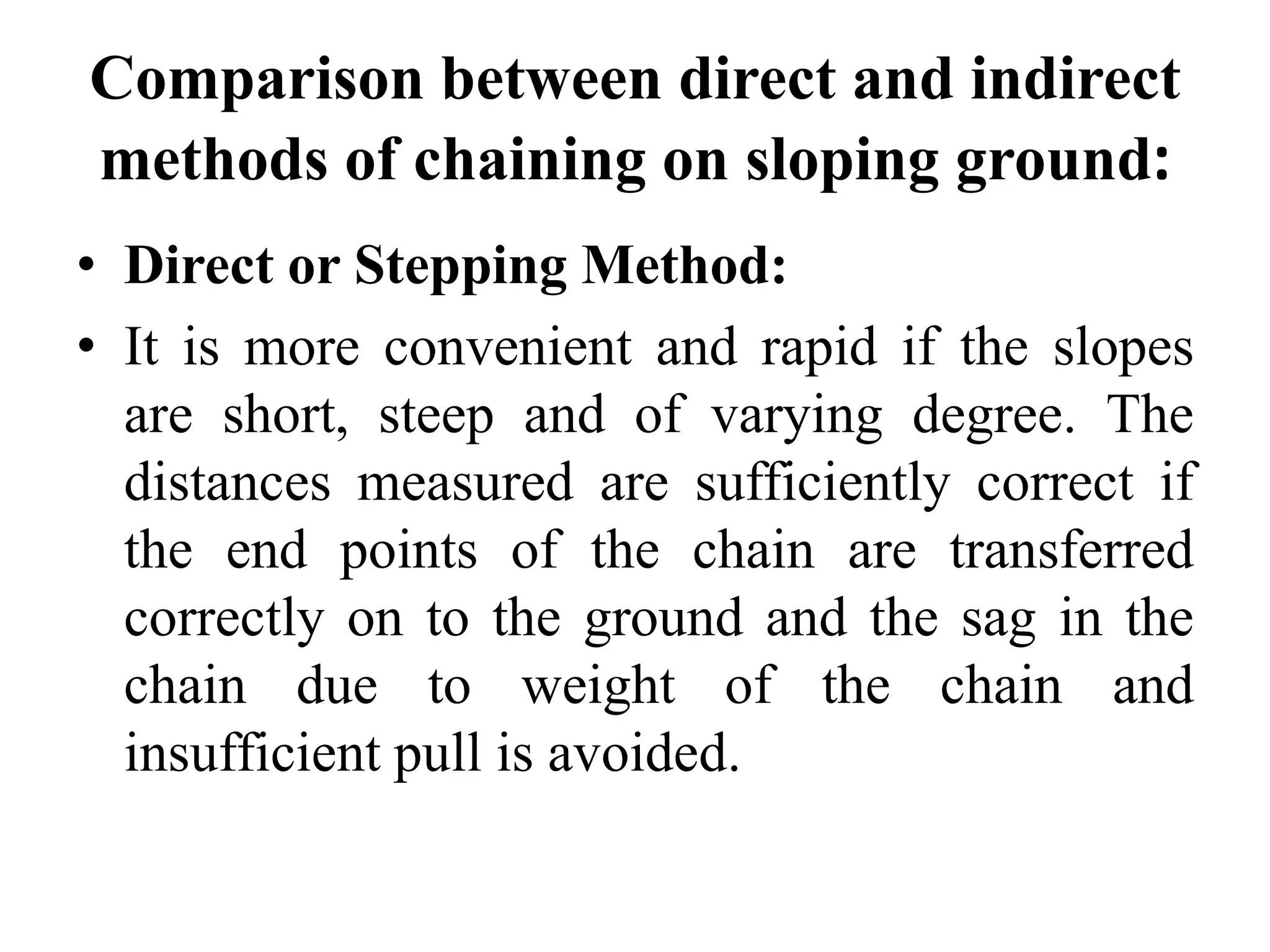 Comparison between direct and indirect
methods of chaining on sloping ground:
• Direct or Stepping Method:
• It is more convenient and rapid if the slopes
are short, steep and of varying degree. The
distances measured are sufficiently correct if
the end points of the chain are transferred
correctly on to the ground and the sag in the
chain due to weight of the chain and
insufficient pull is avoided.
 