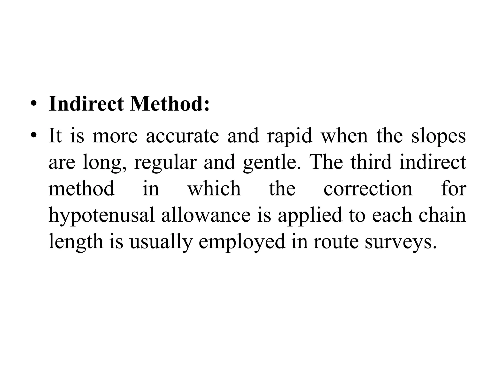 • Indirect Method:
• It is more accurate and rapid when the slopes
are long, regular and gentle. The third indirect
method in which the correction for
hypotenusal allowance is applied to each chain
length is usually employed in route surveys.
 