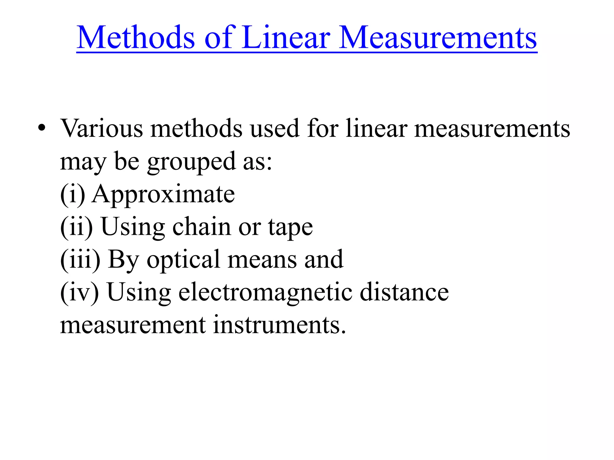 Methods of Linear Measurements
• Various methods used for linear measurements
may be grouped as:
(i) Approximate
(ii) Using chain or tape
(iii) By optical means and
(iv) Using electromagnetic distance
measurement instruments.
 