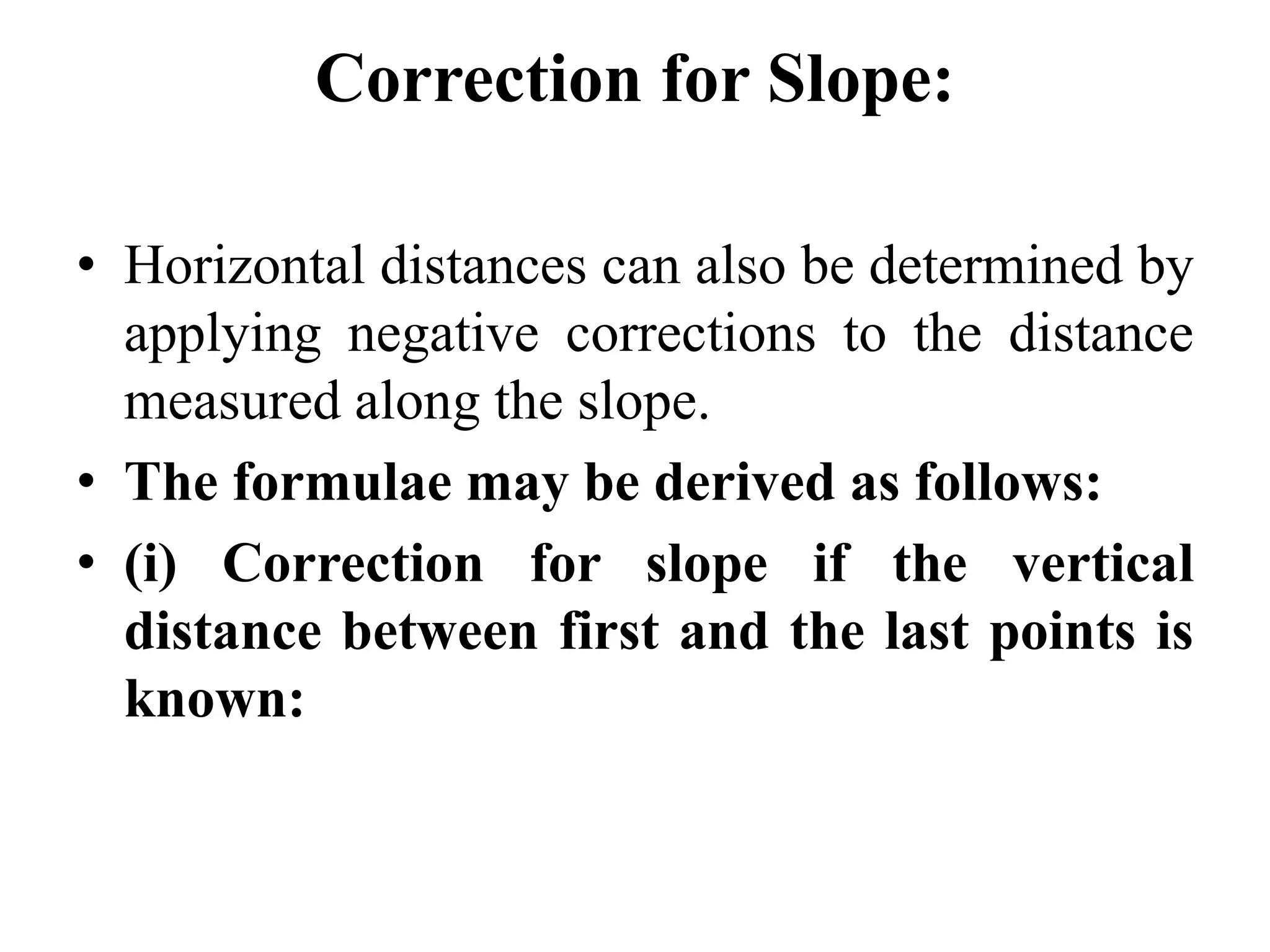Correction for Slope:
• Horizontal distances can also be determined by
applying negative corrections to the distance
measured along the slope.
• The formulae may be derived as follows:
• (i) Correction for slope if the vertical
distance between first and the last points is
known:
 