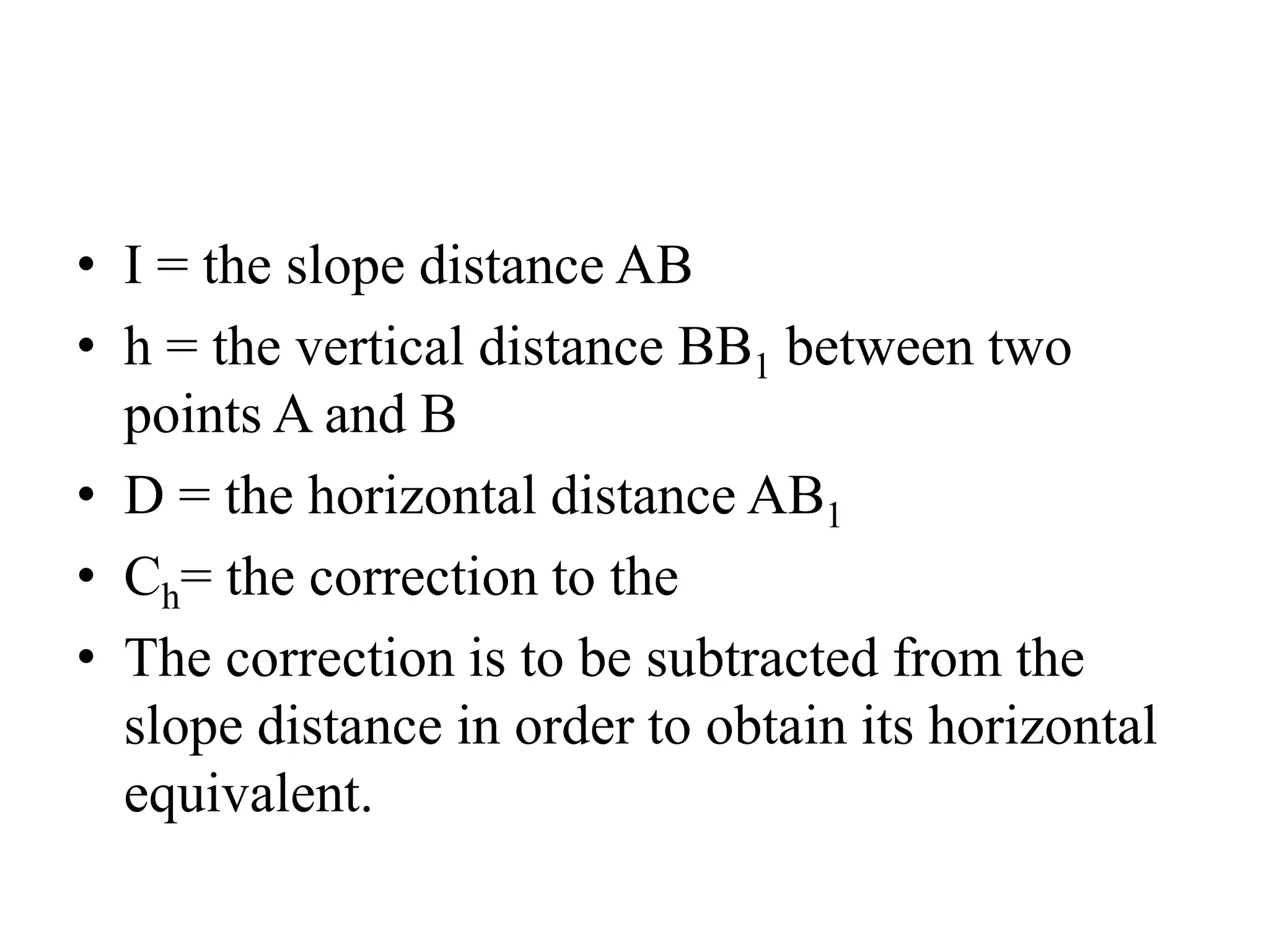 • I = the slope distance AB
• h = the vertical distance BB1 between two
points A and B
• D = the horizontal distance AB1
• Ch= the correction to the
• The correction is to be subtracted from the
slope distance in order to obtain its horizontal
equivalent.
 
