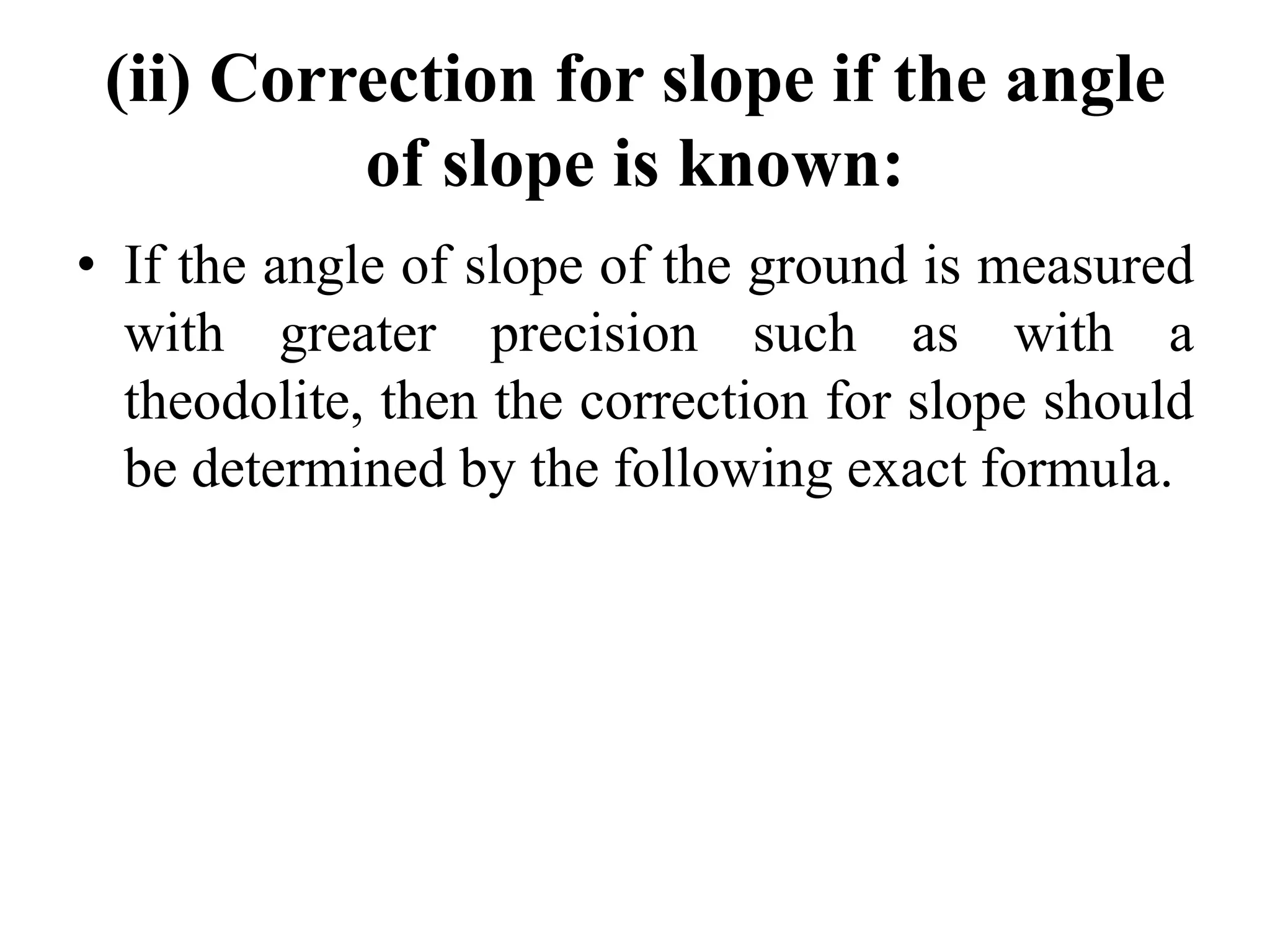 (ii) Correction for slope if the angle
of slope is known:
• If the angle of slope of the ground is measured
with greater precision such as with a
theodolite, then the correction for slope should
be determined by the following exact formula.
 
