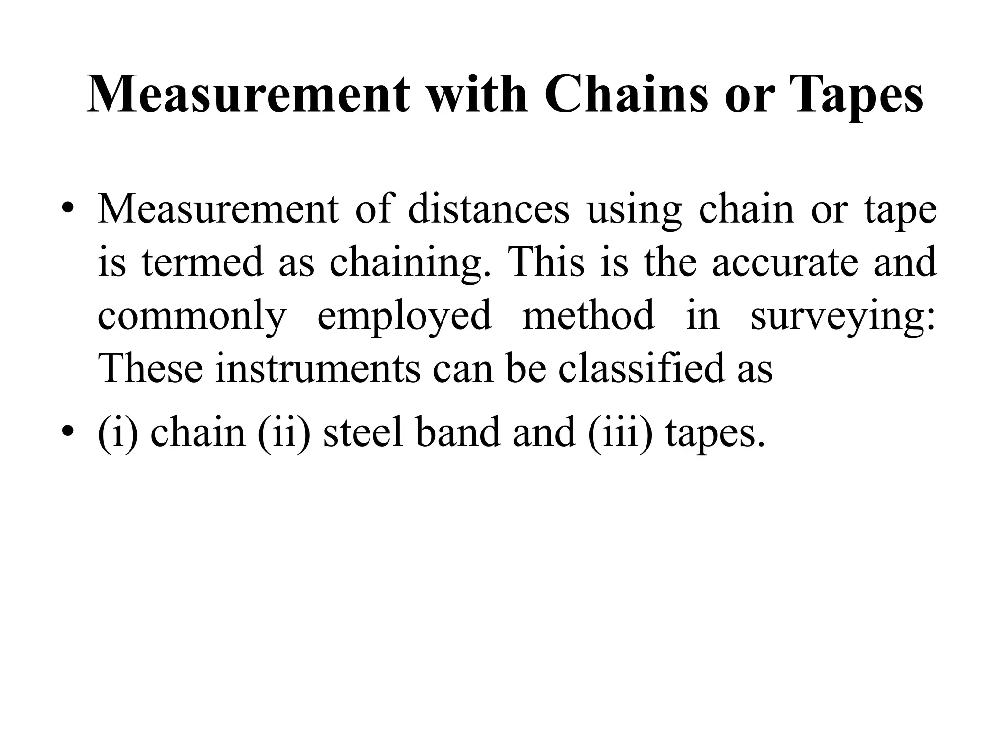 Measurement with Chains or Tapes
• Measurement of distances using chain or tape
is termed as chaining. This is the accurate and
commonly employed method in surveying:
These instruments can be classified as
• (i) chain (ii) steel band and (iii) tapes.
 