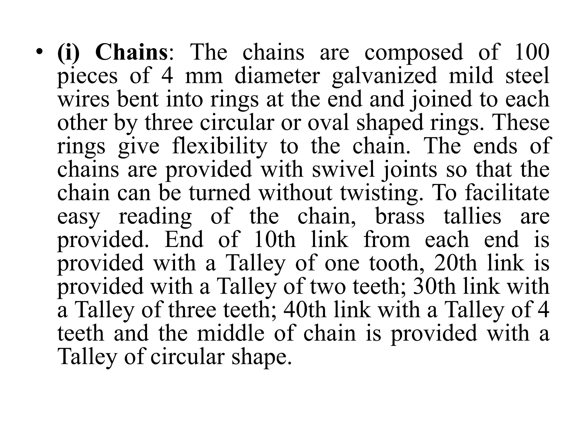 • (i) Chains: The chains are composed of 100
pieces of 4 mm diameter galvanized mild steel
wires bent into rings at the end and joined to each
other by three circular or oval shaped rings. These
rings give flexibility to the chain. The ends of
chains are provided with swivel joints so that the
chain can be turned without twisting. To facilitate
easy reading of the chain, brass tallies are
provided. End of 10th link from each end is
provided with a Talley of one tooth, 20th link is
provided with a Talley of two teeth; 30th link with
a Talley of three teeth; 40th link with a Talley of 4
teeth and the middle of chain is provided with a
Talley of circular shape.
 
