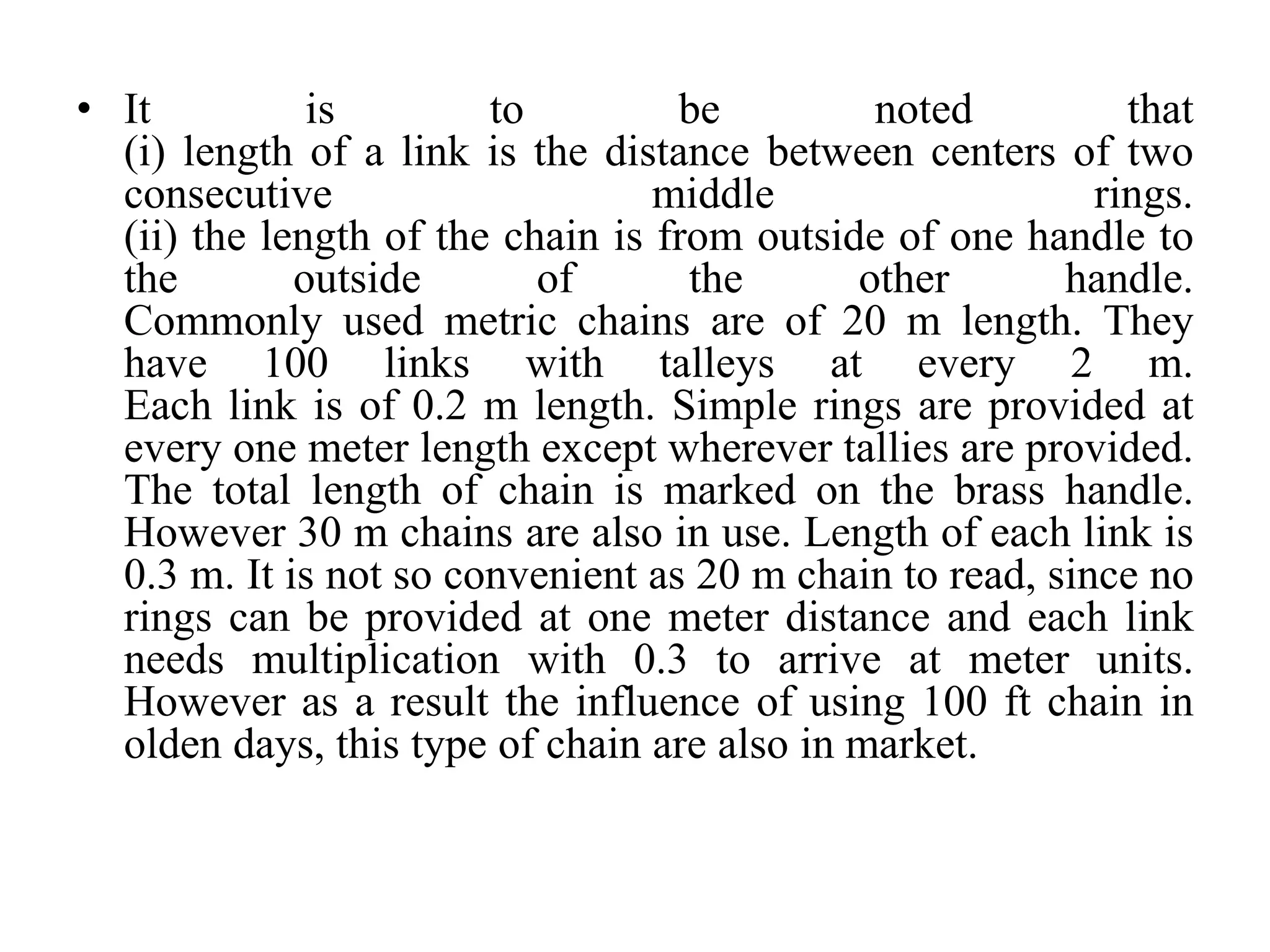 • It is to be noted that
(i) length of a link is the distance between centers of two
consecutive middle rings.
(ii) the length of the chain is from outside of one handle to
the outside of the other handle.
Commonly used metric chains are of 20 m length. They
have 100 links with talleys at every 2 m.
Each link is of 0.2 m length. Simple rings are provided at
every one meter length except wherever tallies are provided.
The total length of chain is marked on the brass handle.
However 30 m chains are also in use. Length of each link is
0.3 m. It is not so convenient as 20 m chain to read, since no
rings can be provided at one meter distance and each link
needs multiplication with 0.3 to arrive at meter units.
However as a result the influence of using 100 ft chain in
olden days, this type of chain are also in market.
 