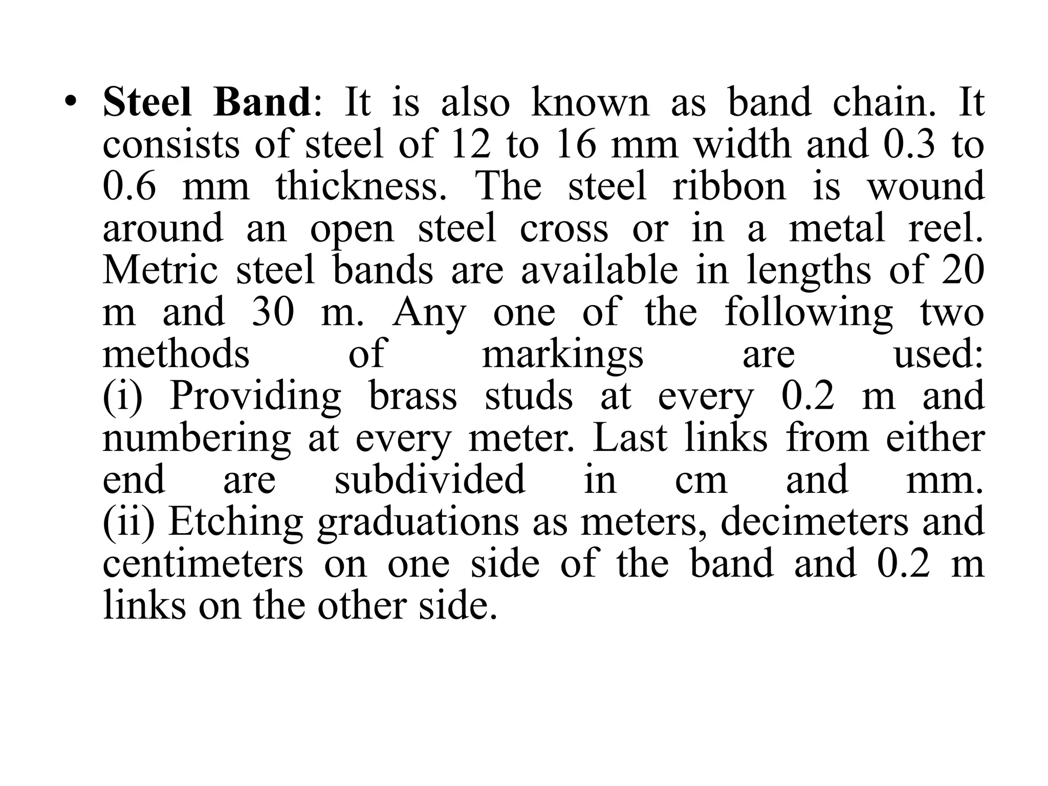 • Steel Band: It is also known as band chain. It
consists of steel of 12 to 16 mm width and 0.3 to
0.6 mm thickness. The steel ribbon is wound
around an open steel cross or in a metal reel.
Metric steel bands are available in lengths of 20
m and 30 m. Any one of the following two
methods of markings are used:
(i) Providing brass studs at every 0.2 m and
numbering at every meter. Last links from either
end are subdivided in cm and mm.
(ii) Etching graduations as meters, decimeters and
centimeters on one side of the band and 0.2 m
links on the other side.
 