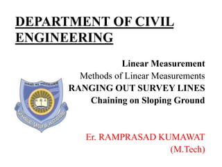 DEPARTMENT OF CIVIL
ENGINEERING
Linear Measurement
Methods of Linear Measurements
RANGING OUT SURVEY LINES
Chaining on Sloping Ground
Er. RAMPRASAD KUMAWAT
(M.Tech)
 