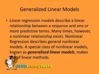 Generalized Linear ModelsLinear regression models describe a linear relationship between a response and one or more predictive terms. Many times, however, a nonlinear relationship exists. Nonlinear Regression describes general nonlinear models. A special class of nonlinear models, known as generalized linear models, makes use of linear methods.
