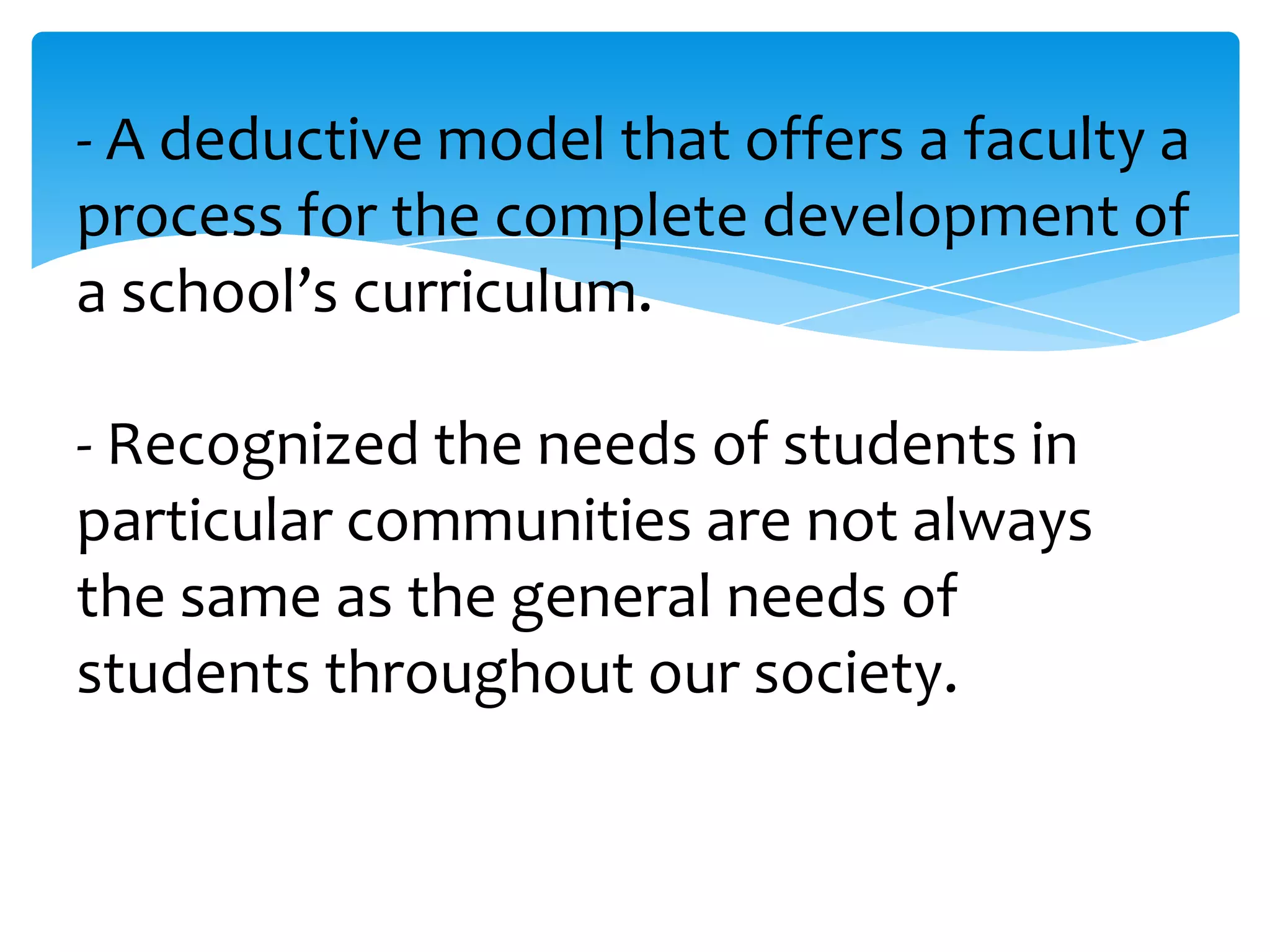 - A deductive model that offers a faculty a
process for the complete development of
a school’s curriculum.
- Recognized the needs of students in
particular communities are not always
the same as the general needs of
students throughout our society.

 
