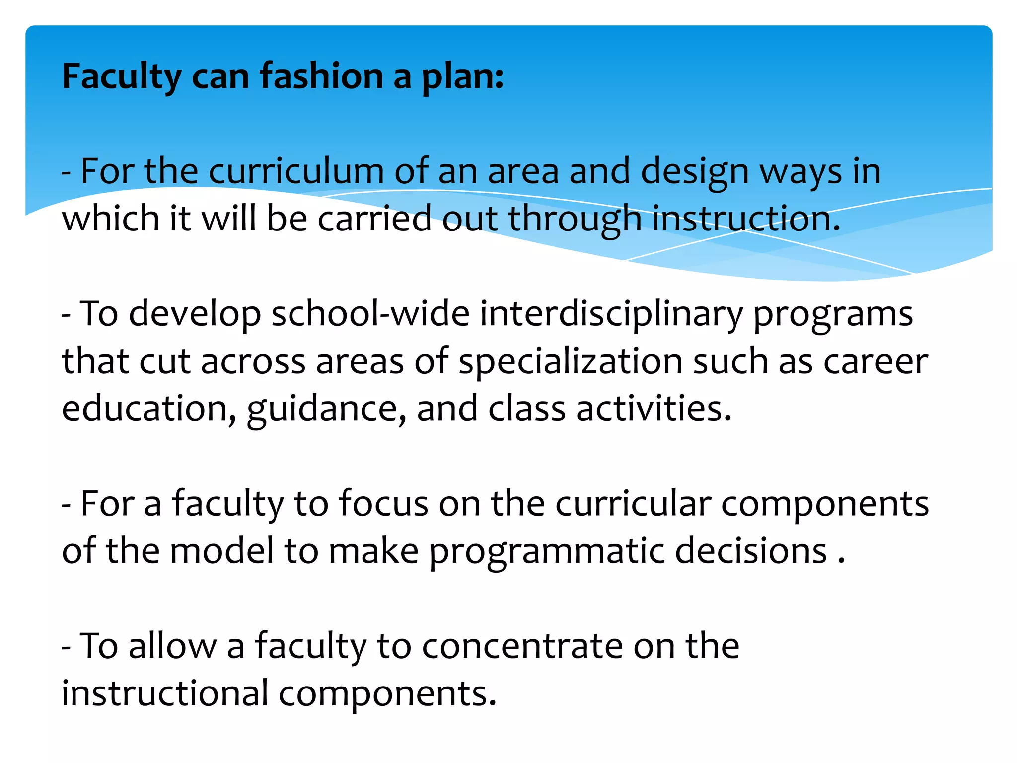 Faculty can fashion a plan:
- For the curriculum of an area and design ways in
which it will be carried out through instruction.
- To develop school-wide interdisciplinary programs
that cut across areas of specialization such as career
education, guidance, and class activities.
- For a faculty to focus on the curricular components
of the model to make programmatic decisions .
- To allow a faculty to concentrate on the
instructional components.

 