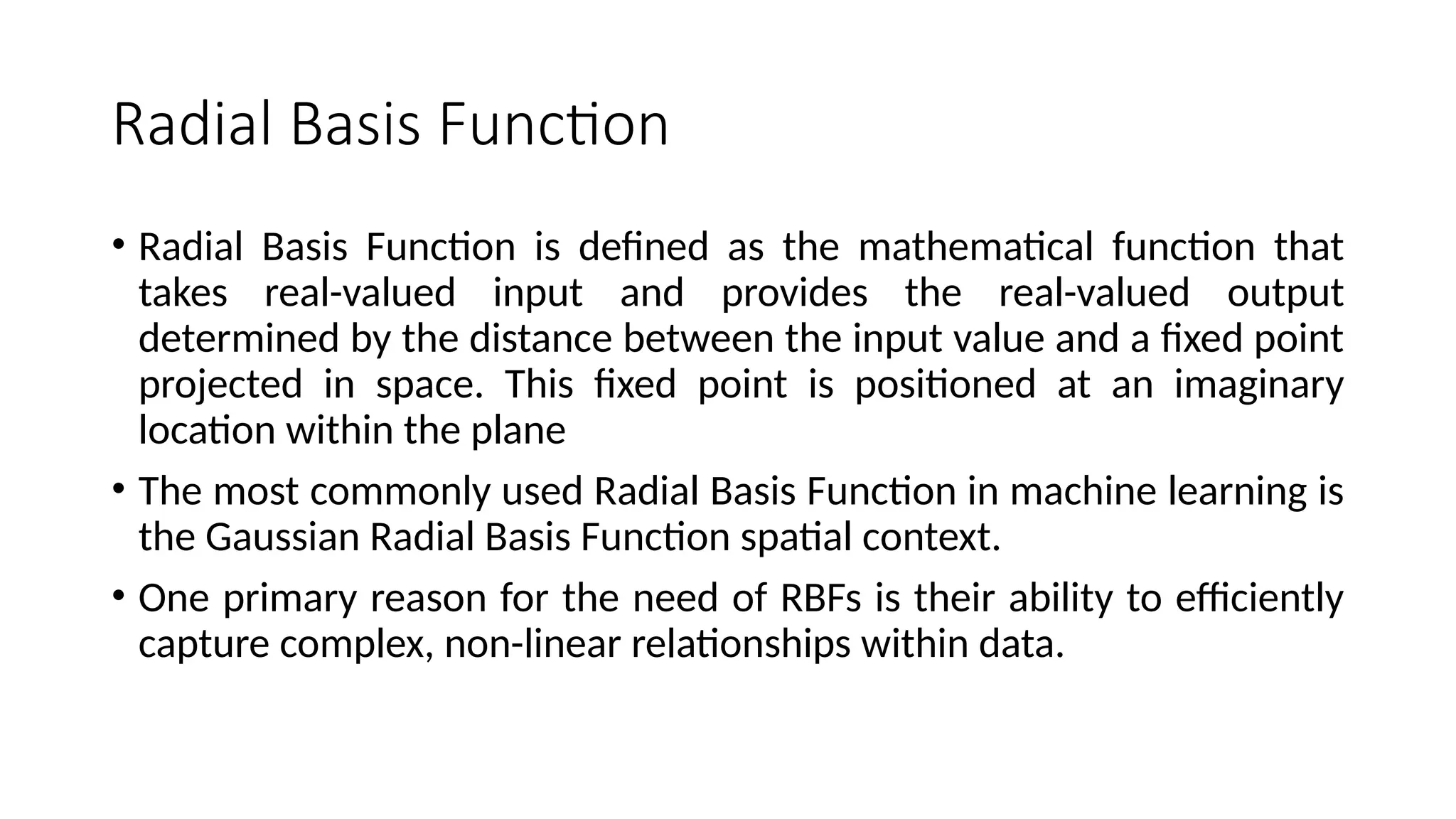 Radial Basis Function
• Radial Basis Function is defined as the mathematical function that
takes real-valued input and provides the real-valued output
determined by the distance between the input value and a fixed point
projected in space. This fixed point is positioned at an imaginary
location within the plane
• The most commonly used Radial Basis Function in machine learning is
the Gaussian Radial Basis Function spatial context.
• One primary reason for the need of RBFs is their ability to efficiently
capture complex, non-linear relationships within data.
 