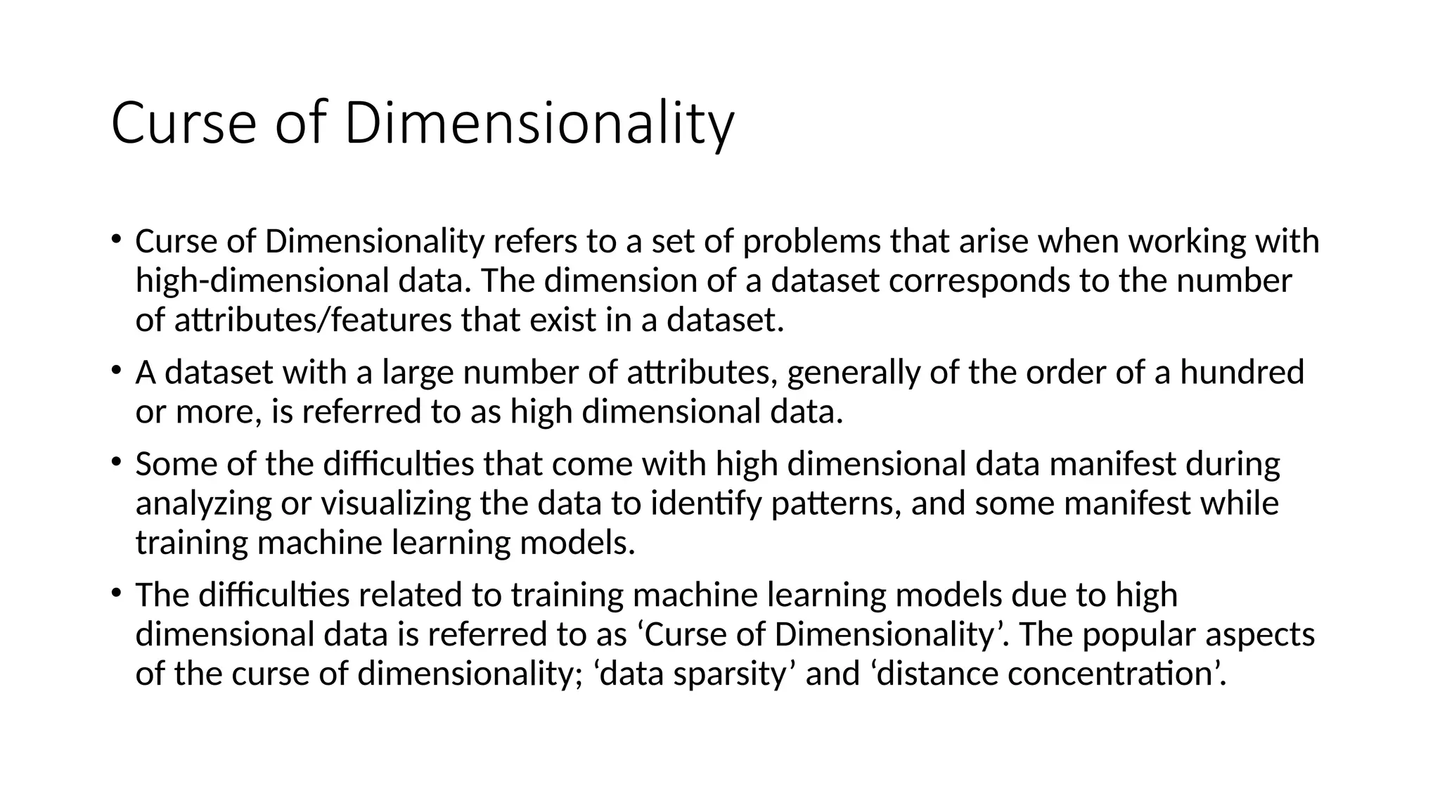 Curse of Dimensionality
• Curse of Dimensionality refers to a set of problems that arise when working with
high-dimensional data. The dimension of a dataset corresponds to the number
of attributes/features that exist in a dataset.
• A dataset with a large number of attributes, generally of the order of a hundred
or more, is referred to as high dimensional data.
• Some of the difficulties that come with high dimensional data manifest during
analyzing or visualizing the data to identify patterns, and some manifest while
training machine learning models.
• The difficulties related to training machine learning models due to high
dimensional data is referred to as ‘Curse of Dimensionality’. The popular aspects
of the curse of dimensionality; ‘data sparsity’ and ‘distance concentration’.
 