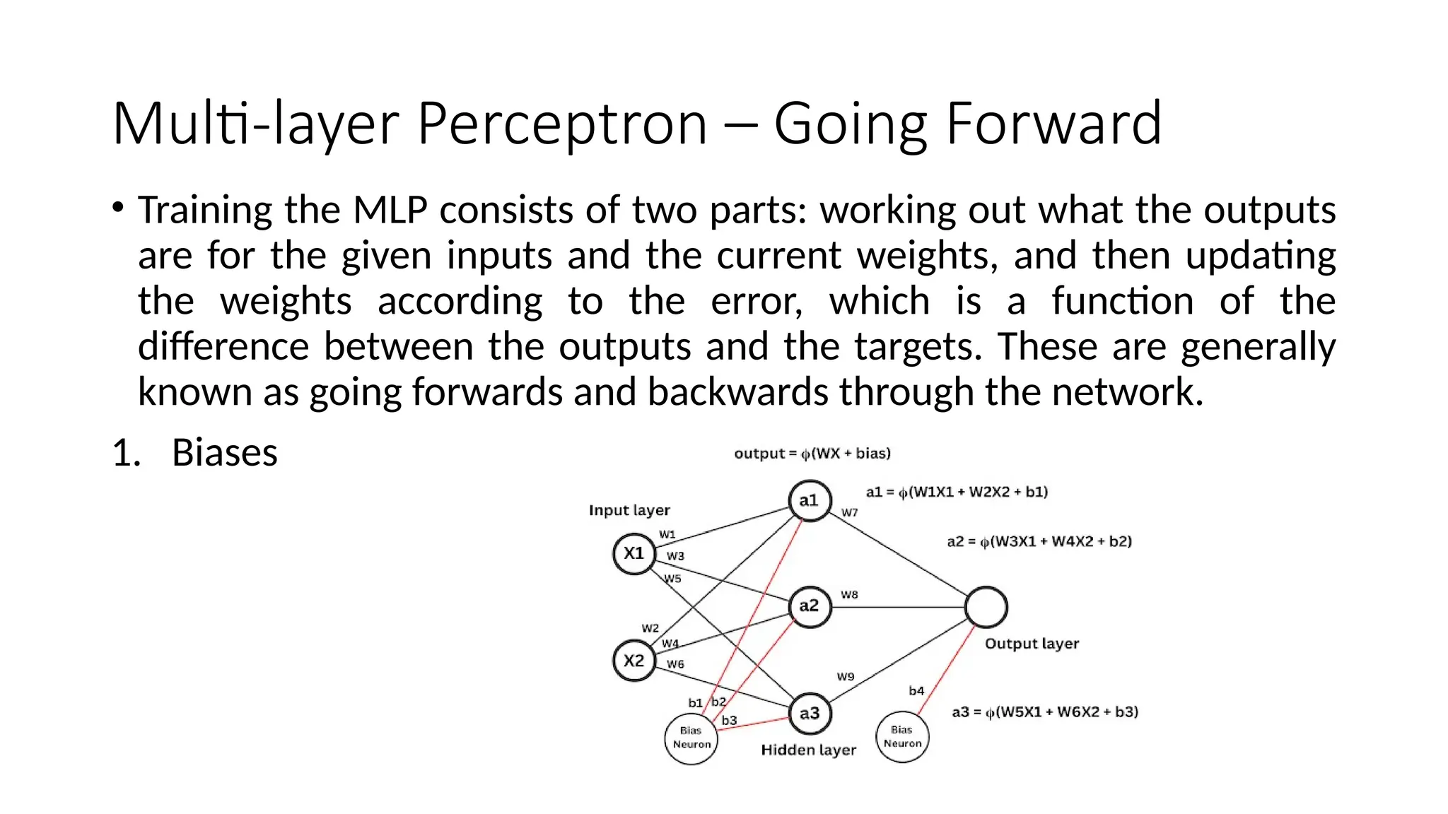 Multi-layer Perceptron – Going Forward
• Training the MLP consists of two parts: working out what the outputs
are for the given inputs and the current weights, and then updating
the weights according to the error, which is a function of the
difference between the outputs and the targets. These are generally
known as going forwards and backwards through the network.
1. Biases
 