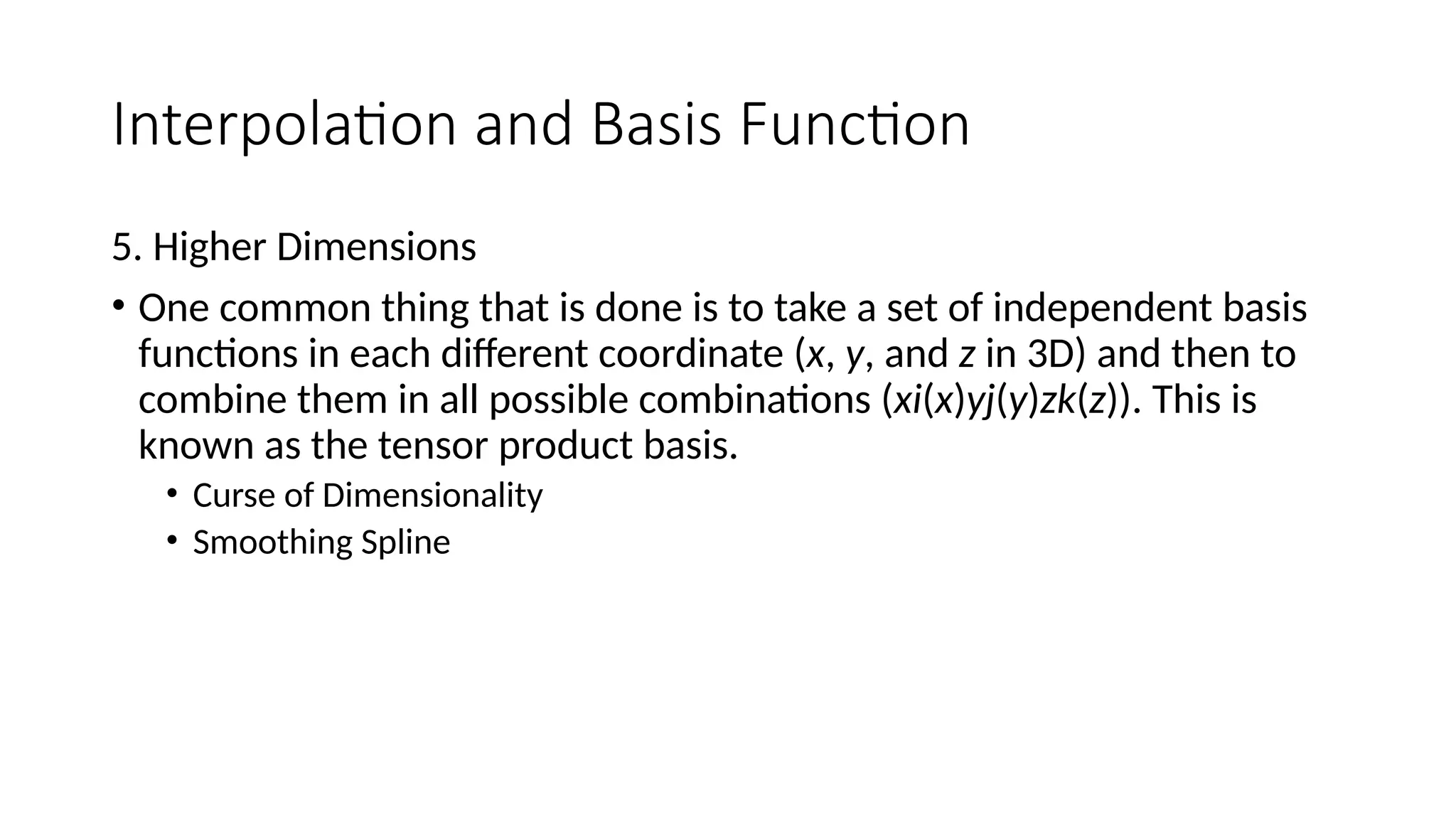 Interpolation and Basis Function
5. Higher Dimensions
• One common thing that is done is to take a set of independent basis
functions in each different coordinate (x, y, and z in 3D) and then to
combine them in all possible combinations (xi(x)yj(y)zk(z)). This is
known as the tensor product basis.
• Curse of Dimensionality
• Smoothing Spline
 