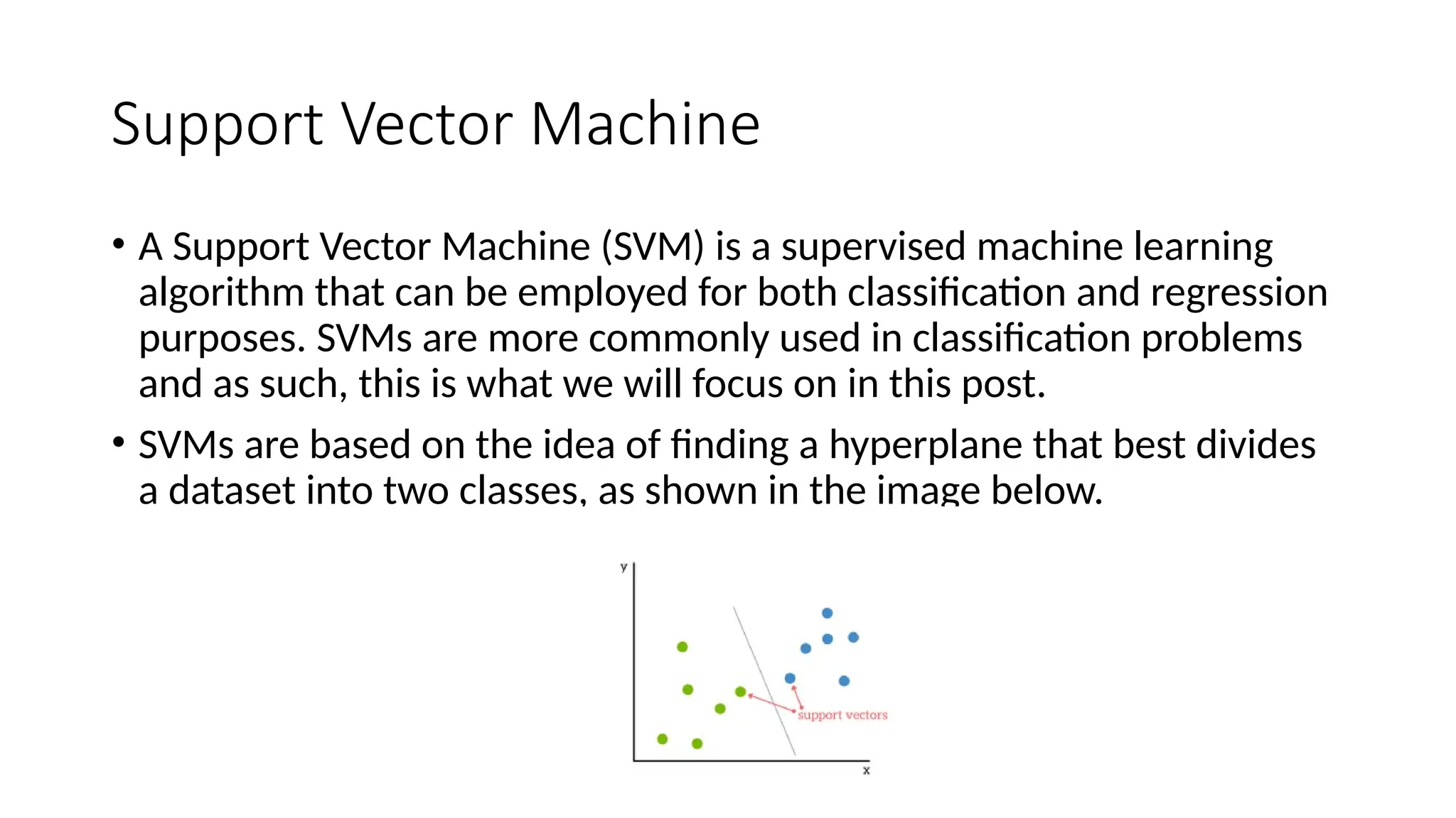 Support Vector Machine
• A Support Vector Machine (SVM) is a supervised machine learning
algorithm that can be employed for both classification and regression
purposes. SVMs are more commonly used in classification problems
and as such, this is what we will focus on in this post.
• SVMs are based on the idea of finding a hyperplane that best divides
a dataset into two classes, as shown in the image below.
 