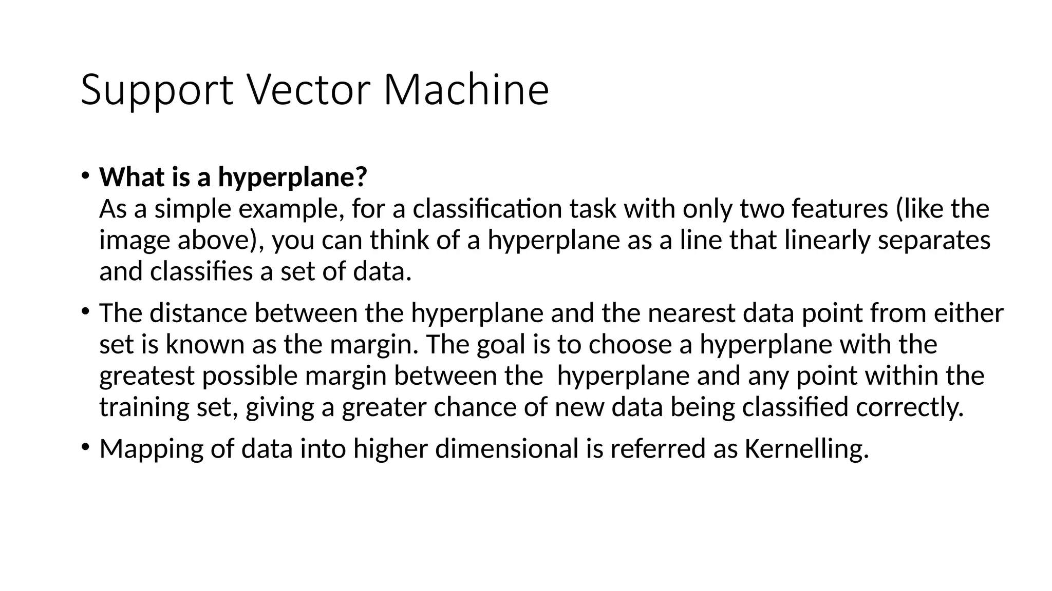 Support Vector Machine
• What is a hyperplane?
As a simple example, for a classification task with only two features (like the
image above), you can think of a hyperplane as a line that linearly separates
and classifies a set of data.
• The distance between the hyperplane and the nearest data point from either
set is known as the margin. The goal is to choose a hyperplane with the
greatest possible margin between the hyperplane and any point within the
training set, giving a greater chance of new data being classified correctly.
• Mapping of data into higher dimensional is referred as Kernelling.
 