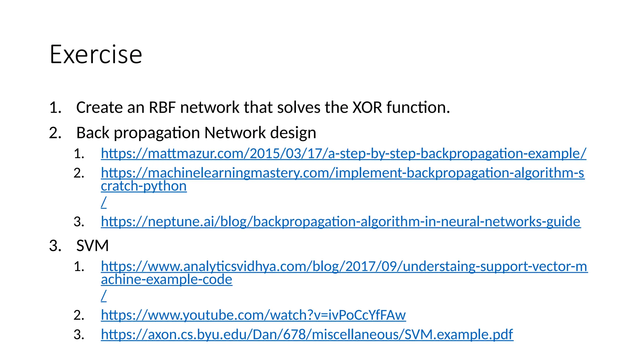 Exercise
1. Create an RBF network that solves the XOR function.
2. Back propagation Network design
1. https://mattmazur.com/2015/03/17/a-step-by-step-backpropagation-example/
2. https://machinelearningmastery.com/implement-backpropagation-algorithm-s
cratch-python
/
3. https://neptune.ai/blog/backpropagation-algorithm-in-neural-networks-guide
3. SVM
1. https://www.analyticsvidhya.com/blog/2017/09/understaing-support-vector-m
achine-example-code
/
2. https://www.youtube.com/watch?v=ivPoCcYfFAw
3. https://axon.cs.byu.edu/Dan/678/miscellaneous/SVM.example.pdf
 