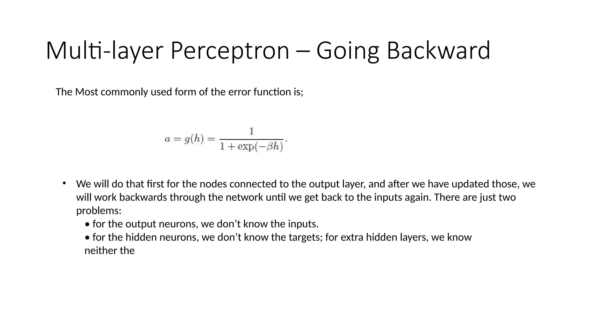 Multi-layer Perceptron – Going Backward
The Most commonly used form of the error function is;
• We will do that first for the nodes connected to the output layer, and after we have updated those, we
will work backwards through the network until we get back to the inputs again. There are just two
problems:
• for the output neurons, we don’t know the inputs.
• for the hidden neurons, we don’t know the targets; for extra hidden layers, we know
neither the
 