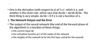 Deriving Backpropagation
• One is the derivative (with respect to x) of ½ x2
, which is x, and
another is the chain rule, which says that dy/dx = dy/dt.dt/dx . The
third thing is very simple: dy/dx = 0 if y is not a function of x.
1. The Network Output and the Error
• The output of the neural network (the end of the forward phase of
the algorithm) is a function of three things:
• the current input (x)
• the activation function g(·) of the nodes of the network
• the weights of the network (v for the first layer and w for the second)
 