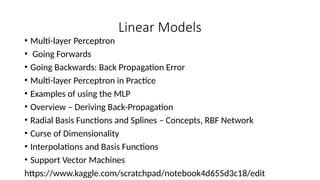 Linear Models
• Multi-layer Perceptron
• Going Forwards
• Going Backwards: Back Propagation Error
• Multi-layer Perceptron in Practice
• Examples of using the MLP
• Overview – Deriving Back-Propagation
• Radial Basis Functions and Splines – Concepts, RBF Network
• Curse of Dimensionality
• Interpolations and Basis Functions
• Support Vector Machines
https://www.kaggle.com/scratchpad/notebook4d655d3c18/edit
 