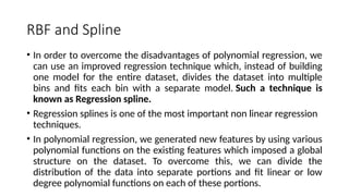 RBF and Spline
• In order to overcome the disadvantages of polynomial regression, we
can use an improved regression technique which, instead of building
one model for the entire dataset, divides the dataset into multiple
bins and fits each bin with a separate model. Such a technique is
known as Regression spline.
• Regression splines is one of the most important non linear regression
techniques.
• In polynomial regression, we generated new features by using various
polynomial functions on the existing features which imposed a global
structure on the dataset. To overcome this, we can divide the
distribution of the data into separate portions and fit linear or low
degree polynomial functions on each of these portions.
 