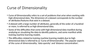 Curse of Dimensionality
• Curse of Dimensionality refers to a set of problems that arise when working with
high-dimensional data. The dimension of a dataset corresponds to the number
of attributes/features that exist in a dataset.
• A dataset with a large number of attributes, generally of the order of a hundred
or more, is referred to as high dimensional data.
• Some of the difficulties that come with high dimensional data manifest during
analyzing or visualizing the data to identify patterns, and some manifest while
training machine learning models.
• The difficulties related to training machine learning models due to high
dimensional data is referred to as ‘Curse of Dimensionality’. The popular aspects
of the curse of dimensionality; ‘data sparsity’ and ‘distance concentration’.
 