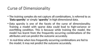 Curse of Dimensionality
• The training samples do not capture all combinations, is referred to as
‘Data sparsity’ or simply ‘sparsity’ in high dimensional data.
• Data sparsity is one of the facets of the curse of dimensionality.
Training a model with sparse data could lead to high-variance or
overfitting condition. This is because while training the model, the
model has learnt from the frequently occurring combinations of the
attributes and can predict the outcome accurately.
• In real-time when less frequently occurring combinations are fed to
the model, it may not predict the outcome accurately.
 