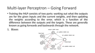 Multi-layer Perceptron – Going Forward
• Training the MLP consists of two parts: working out what the outputs
are for the given inputs and the current weights, and then updating
the weights according to the error, which is a function of the
difference between the outputs and the targets. These are generally
known as going forwards and backwards through the network.
1. Biases
 