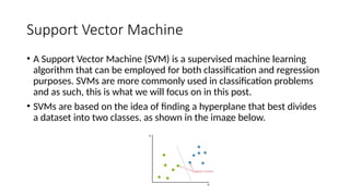 Support Vector Machine
• A Support Vector Machine (SVM) is a supervised machine learning
algorithm that can be employed for both classification and regression
purposes. SVMs are more commonly used in classification problems
and as such, this is what we will focus on in this post.
• SVMs are based on the idea of finding a hyperplane that best divides
a dataset into two classes, as shown in the image below.
 