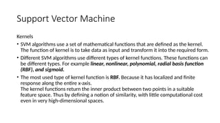 Support Vector Machine
Kernels
• SVM algorithms use a set of mathematical functions that are defined as the kernel.
The function of kernel is to take data as input and transform it into the required form.
• Different SVM algorithms use different types of kernel functions. These functions can
be different types. For example linear, nonlinear, polynomial, radial basis function
(RBF), and sigmoid.
• The most used type of kernel function is RBF. Because it has localized and finite
response along the entire x-axis.
The kernel functions return the inner product between two points in a suitable
feature space. Thus by defining a notion of similarity, with little computational cost
even in very high-dimensional spaces.
 