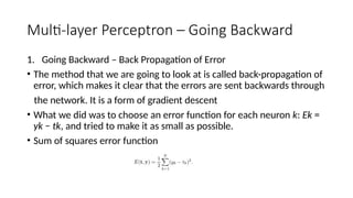 Multi-layer Perceptron – Going Backward
1. Going Backward – Back Propagation of Error
• The method that we are going to look at is called back-propagation of
error, which makes it clear that the errors are sent backwards through
the network. It is a form of gradient descent
• What we did was to choose an error function for each neuron k: Ek =
yk − tk, and tried to make it as small as possible.
• Sum of squares error function
 