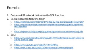Exercise
1. Create an RBF network that solves the XOR function.
2. Back propagation Network design
1. https://mattmazur.com/2015/03/17/a-step-by-step-backpropagation-example/
2. https://machinelearningmastery.com/implement-backpropagation-algorithm-s
cratch-python
/
3. https://neptune.ai/blog/backpropagation-algorithm-in-neural-networks-guide
3. SVM
1. https://www.analyticsvidhya.com/blog/2017/09/understaing-support-vector-m
achine-example-code
/
2. https://www.youtube.com/watch?v=ivPoCcYfFAw
3. https://axon.cs.byu.edu/Dan/678/miscellaneous/SVM.example.pdf
 