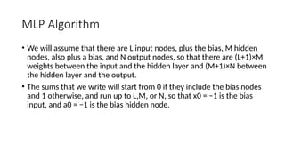 MLP Algorithm
• We will assume that there are L input nodes, plus the bias, M hidden
nodes, also plus a bias, and N output nodes, so that there are (L+1)×M
weights between the input and the hidden layer and (M+1)×N between
the hidden layer and the output.
• The sums that we write will start from 0 if they include the bias nodes
and 1 otherwise, and run up to L,M, or N, so that x0 = −1 is the bias
input, and a0 = −1 is the bias hidden node.
 