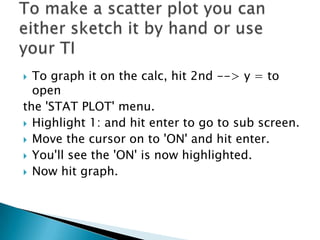 To graph it on the calc,hit 2nd --> y = to open the'STAT PLOT'menu. Highlight 1: and hit enter to go tosub screen. Move the cursor on to 'ON' and hit enter. You'll see the'ON' is now highlighted. Now hit graph. To make a scatter plot you can either sketch it by hand or use your TI