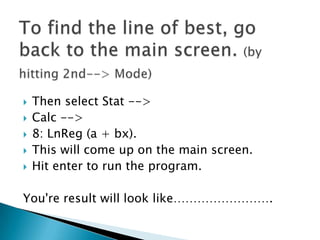 To find the line of best, go back to the main screen. (by hitting 2nd--> Mode)Then select Stat --> Calc --> 8: LnReg (a + bx). This will come up on the main screen. Hit enter to run the program. You're result will look like…………………….