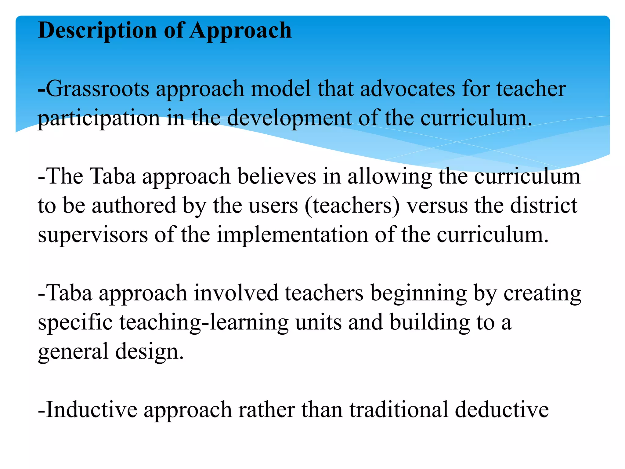 Description of Approach
-Grassroots approach model that advocates for teacher
participation in the development of the curriculum.
-The Taba approach believes in allowing the curriculum
to be authored by the users (teachers) versus the district
supervisors of the implementation of the curriculum.
-Taba approach involved teachers beginning by creating
specific teaching-learning units and building to a
general design.
-Inductive approach rather than traditional deductive
 