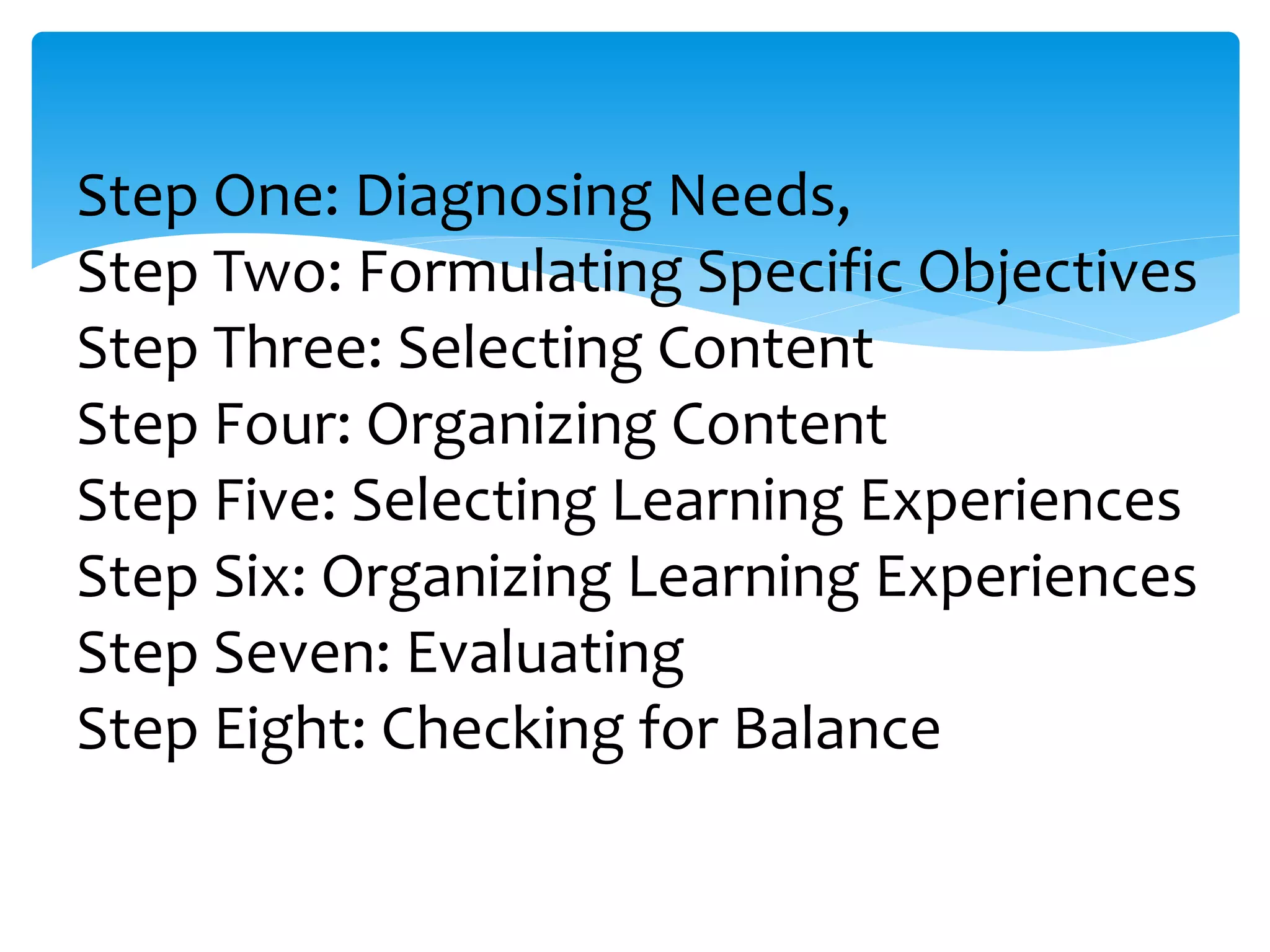 Step One: Diagnosing Needs,
Step Two: Formulating Specific Objectives
Step Three: Selecting Content
Step Four: Organizing Content
Step Five: Selecting Learning Experiences
Step Six: Organizing Learning Experiences
Step Seven: Evaluating
Step Eight: Checking for Balance
 