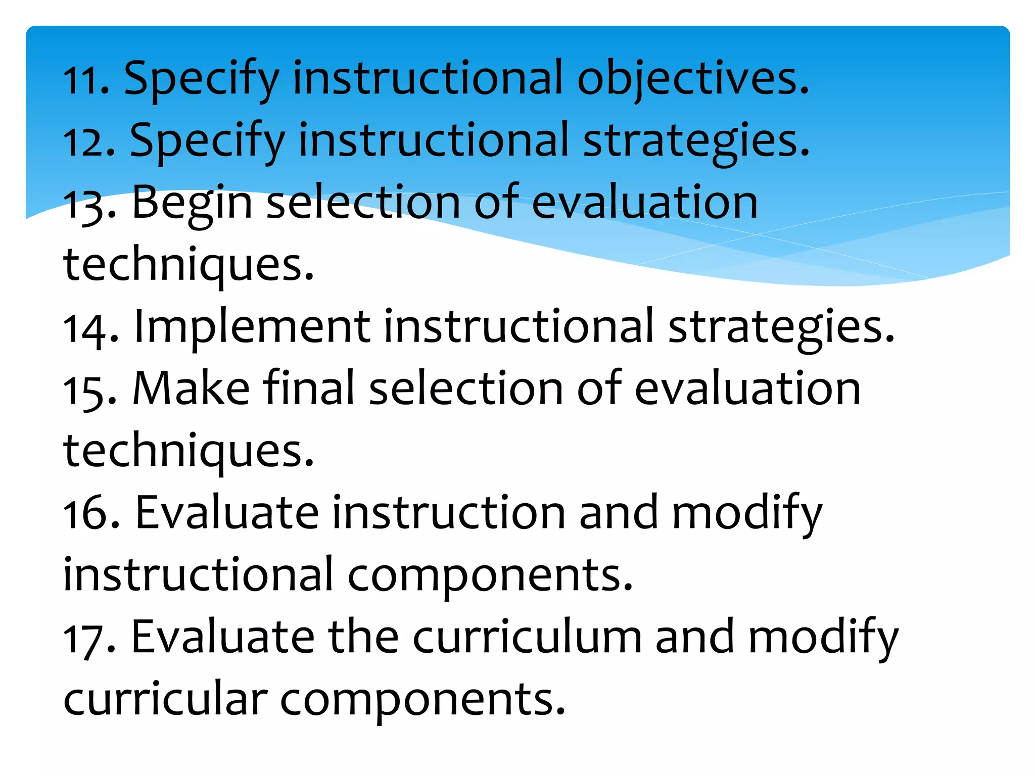11. Specify instructional objectives.
12. Specify instructional strategies.
13. Begin selection of evaluation
techniques.
14. Implement instructional strategies.
15. Make final selection of evaluation
techniques.
16. Evaluate instruction and modify
instructional components.
17. Evaluate the curriculum and modify
curricular components.
 