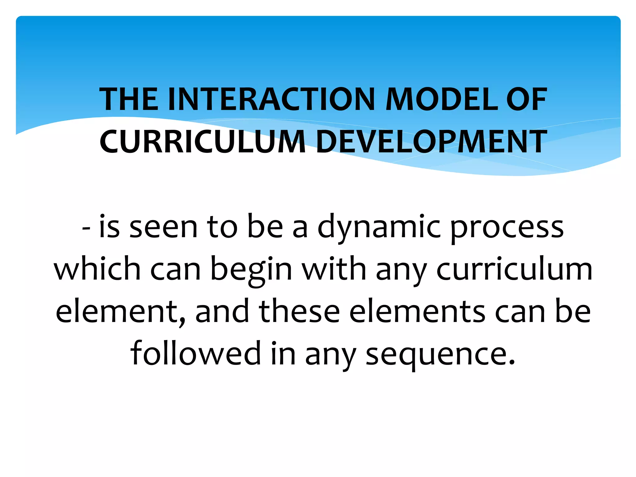 THE INTERACTION MODEL OF
CURRICULUM DEVELOPMENT
- is seen to be a dynamic process
which can begin with any curriculum
element, and these elements can be
followed in any sequence.
 