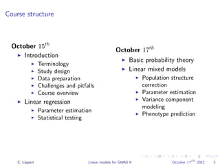 Course structure
October 15th
Introduction
Terminology
Study design
Data preparation
Challenges and pitfalls
Course overview
Linear regression
Parameter estimation
Statistical testing
October 17th
Basic probability theory
Linear mixed models
Population structure
correction
Parameter estimation
Variance component
modeling
Phenotype prediction
C. Lippert Linear models for GWAS II October 17
th
2012 2
 