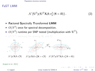 Population structure correction
FaST LMM
N UT
y|UT
Xβ; σ2
g (S + δI) . (2)
Factored Spectrally Transformed LMM
O(N3
) once for spectral decomposition.
O(N2
) runtime per SNP tested (multiplication with UT
).
O(N2
) memory for storing K and U.
[Lippert et al., 2011]
C. Lippert Linear models for GWAS II October 17
th
2012 25
 
