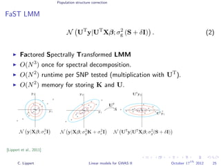 Population structure correction
FaST LMM
N UT
y|UT
Xβ; σ2
g (S + δI) . (2)
Factored Spectrally Transformed LMM
O(N3
) once for spectral decomposition.
O(N2
) runtime per SNP tested (multiplication with UT
).
O(N2
) memory for storing K and U.
[Lippert et al., 2011]
C. Lippert Linear models for GWAS II October 17
th
2012 25
 