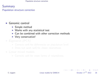 Population structure correction
Summary
Population structure correction
Genomic control
Simple method
Works with any statistical test
Can be combined with other correction methods
Very conservative!
Eigenstrat (PCA)
Corrects well for diﬀerences on population level
Does not work well for closer relatedness
Linear mixed models
Corrects well for most forms of relatedness.
C. Lippert Linear models for GWAS II October 17
th
2012 26
 