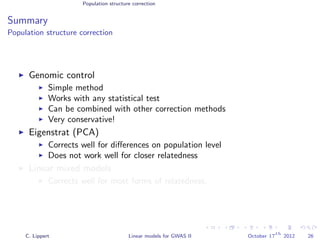 Population structure correction
Summary
Population structure correction
Genomic control
Simple method
Works with any statistical test
Can be combined with other correction methods
Very conservative!
Eigenstrat (PCA)
Corrects well for diﬀerences on population level
Does not work well for closer relatedness
Linear mixed models
Corrects well for most forms of relatedness.
C. Lippert Linear models for GWAS II October 17
th
2012 26
 