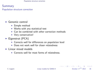 Population structure correction
Summary
Population structure correction
Genomic control
Simple method
Works with any statistical test
Can be combined with other correction methods
Very conservative!
Eigenstrat (PCA)
Corrects well for diﬀerences on population level
Does not work well for closer relatedness
Linear mixed models
Corrects well for most forms of relatedness.
C. Lippert Linear models for GWAS II October 17
th
2012 26
 