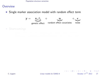 Population structure correction
Overview
Single marker association model with random eﬀect term
y = xsβs
genetic eﬀect
+ u
random eﬀect covariates
+
noise
Shortcomings
Weak eﬀects are not captured by single-marker analysis.
Complex traits are controlled by more than a single SNP.
C. Lippert Linear models for GWAS II October 17
th
2012 27
 