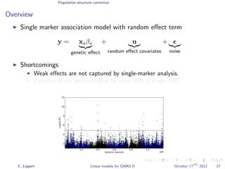 Population structure correction
Overview
Single marker association model with random eﬀect term
y = xsβs
genetic eﬀect
+ u
random eﬀect covariates
+
noise
Shortcomings
Weak eﬀects are not captured by single-marker analysis.
Complex traits are controlled by more than a single SNP.
C. Lippert Linear models for GWAS II October 17
th
2012 27
 
